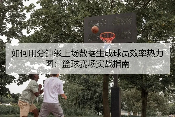 如何用分钟级上场数据生成球员效率热力图：篮球赛场实战指南